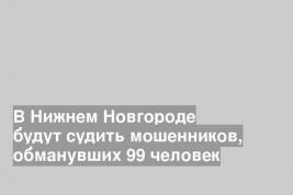 В Нижнем Новгороде будут судить мошенников, обманувших 99 человек