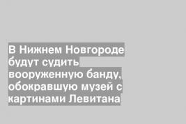В Нижнем Новгороде будут судить вооруженную банду, обокравшую музей с картинами Левитана