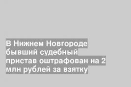 В Нижнем Новгороде бывший судебный пристав оштрафован на 2 млн рублей за взятку