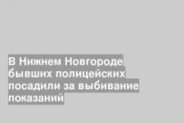 В Нижнем Новгороде бывших полицейских посадили за выбивание показаний
