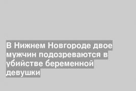 В Нижнем Новгороде двое мужчин подозреваются в убийстве беременной девушки