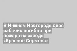 В Нижнем Новгороде двое рабочих погибли при пожаре на заводе «Красное Сормово»