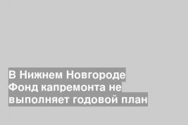 В Нижнем Новгороде Фонд капремонта не выполняет годовой план