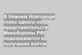 В Нижнем Новгороде глава одного из представительств Минобороны РФ подозревается в получении взяток