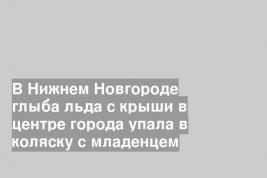 В Нижнем Новгороде глыба льда с крыши в центре города упала в коляску с младенцем