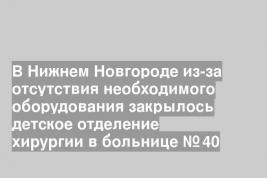 В Нижнем Новгороде из-за отсутствия необходимого оборудования закрылось детское отделение хирургии в больнице № 40