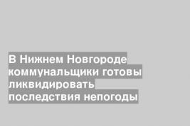 В Нижнем Новгороде коммунальщики готовы ликвидировать последствия непогоды