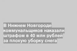 В Нижнем Новгороде коммунальщиков наказали штрафом в 40 млн рублей за плохую уборку снега
