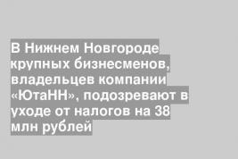В Нижнем Новгороде крупных бизнесменов, владельцев компании «ЮтаНН», подозревают в уходе от налогов на 38 млн рублей
