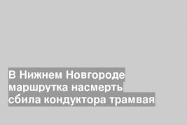 В Нижнем Новгороде маршрутка насмерть сбила кондуктора трамвая