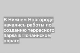 В Нижнем Новгороде начались работы по созданию террасного парка в Почаинском овраге