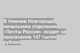 В Нижнем Новгороде начальника отделения «Почты России» осудят за присвоение 147 тысяч рублей