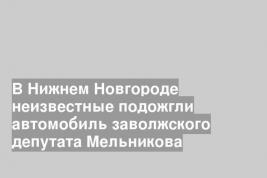 В Нижнем Новгороде неизвестные подожгли автомобиль заволжского депутата Мельникова