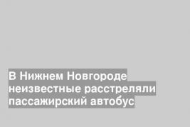 В Нижнем Новгороде неизвестные расстреляли пассажирский автобус