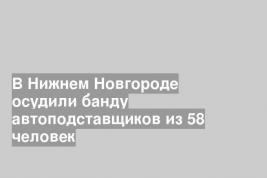 В Нижнем Новгороде осудили банду автоподставщиков из 58 человек