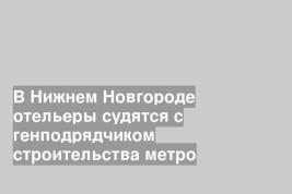 В Нижнем Новгороде отельеры судятся с генподрядчиком строительства метро