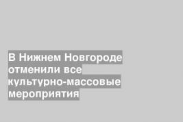 В Нижнем Новгороде отменили все культурно-массовые мероприятия