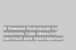 В Нижнем Новгороде по решению суда закрыли частный дом престарелых