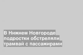 В Нижнем Новгороде подростки обстреляли трамвай с пассажирами