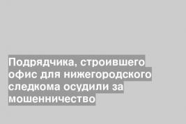 Подрядчика, строившего офис для нижегородского следкома осудили за мошенничество
