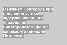 В Нижнем Новгороде при получении взятки задержан начальник управления нижегородского фонда капремонта Геннадий Потапенко