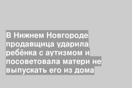 В Нижнем Новгороде продавщица ударила ребёнка с аутизмом и посоветовала матери не выпускать его из дома