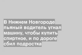 В Нижнем Новгороде пьяный водитель угнал машину, чтобы купить спиртное, и по дороге сбил подростка