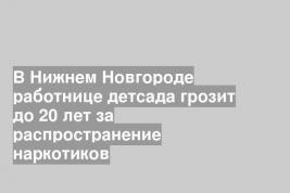 В Нижнем Новгороде работнице детсада грозит до 20 лет за распространение наркотиков