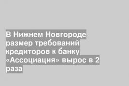 В Нижнем Новгороде размер требований кредиторов к банку «Ассоциация» вырос в 2 раза