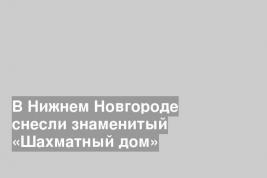 В Нижнем Новгороде снесли знаменитый «Шахматный дом»