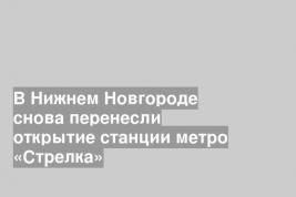 В Нижнем Новгороде снова перенесли открытие станции метро «Стрелка»