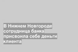 В Нижнем Новгороде сотрудница банка присвоила себе деньги клиента
