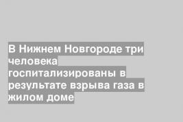 В Нижнем Новгороде три человека госпитализированы в результате взрыва газа в жилом доме