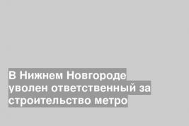 В Нижнем Новгороде уволен ответственный за строительство метро