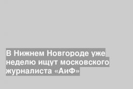 В Нижнем Новгороде уже неделю ищут московского журналиста «АиФ»