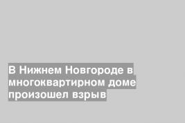 В Нижнем Новгороде в многоквартирном доме произошел взрыв