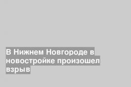 В Нижнем Новгороде в новостройке произошел взрыв