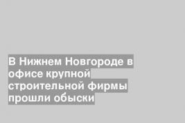 В Нижнем Новгороде в офисе крупной строительной фирмы прошли обыски