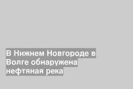 В Нижнем Новгороде в Волге обнаружена нефтяная река