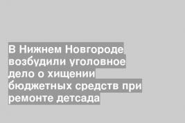 В Нижнем Новгороде возбудили уголовное дело о хищении бюджетных средств при ремонте детсада