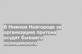 В Нижнем Новгороде за организацию притона осудят бывшего полицейского