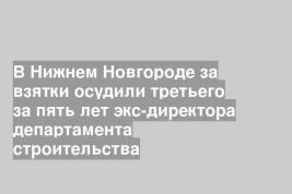 В Нижнем Новгороде за взятки осудили третьего за пять лет экс-директора департамента строительства