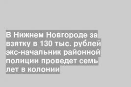 В Нижнем Новгороде за взятку в 130 тыс. рублей экс-начальник районной полиции проведет семь лет в колонии