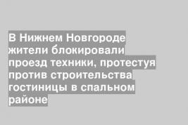 В Нижнем Новгороде жители блокировали проезд техники, протестуя против строительства гостиницы в спальном районе