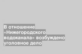 В отношение «Нижегородского водоканала» возбуждено уголовное дело