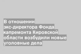 В отношении экс-директора Фонда капремонта Кировской области возбудили новые уголовные дела