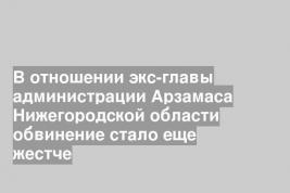 В отношении экс-главы администрации Арзамаса Нижегородской области обвинение стало еще жестче