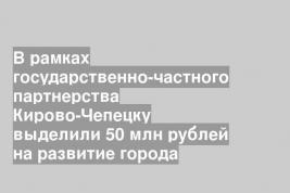 В рамках государственно-частного партнерства Кирово-Чепецку выделили 50 млн рублей на развитие города