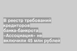 В реестр требований кредиторов банка-банкрота «Ассоциация» не включили 45 млн рублей
