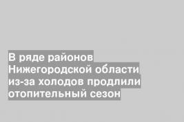 В ряде районов Нижегородской области из-за холодов продлили отопительный сезон